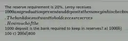 The reserve requirement is 20%. Leroy receives 1000 as a graduation present and deposits the money in his checking account. The bank does not want to hold excess reserves. How much of the1000 deposit is the bank required to keep in reserves? a) 1000 b)100 c) 200 d)800