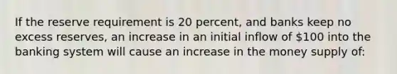 If the reserve requirement is 20 percent, and banks keep no excess reserves, an increase in an initial inflow of 100 into the banking system will cause an increase in the money supply of: