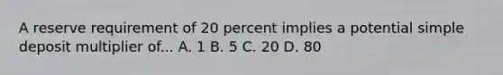 A reserve requirement of 20 percent implies a potential simple deposit multiplier of... A. 1 B. 5 C. 20 D. 80