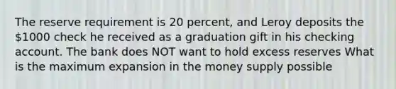 The reserve requirement is 20 percent, and Leroy deposits the 1000 check he received as a graduation gift in his checking account. The bank does NOT want to hold excess reserves What is the maximum expansion in the money supply possible