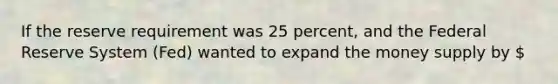 If the reserve requirement was 25 percent, and the Federal Reserve System (Fed) wanted to expand the money supply by