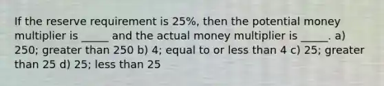 If the reserve requirement is 25%, then the potential money multiplier is _____ and the actual money multiplier is _____. a) 250; greater than 250 b) 4; equal to or less than 4 c) 25; greater than 25 d) 25; less than 25