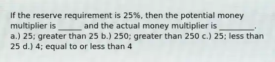 If the reserve requirement is 25%, then the potential money multiplier is ______ and the actual money multiplier is _________. a.) 25; greater than 25 b.) 250; greater than 250 c.) 25; less than 25 d.) 4; equal to or less than 4