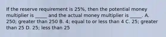 If the reserve requirement is 25%, then the potential money multiplier is _____ and the actual money multiplier is _____. A. 250; greater than 250 B. 4; equal to or less than 4 C. 25; greater than 25 D. 25; less than 25