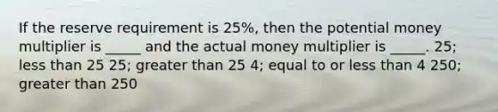 If the reserve requirement is 25%, then the potential money multiplier is _____ and the actual money multiplier is _____. 25; less than 25 25; greater than 25 4; equal to or less than 4 250; greater than 250