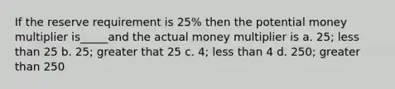 If the reserve requirement is 25% then the potential money multiplier is_____and the actual money multiplier is a. 25; <a href='https://www.questionai.com/knowledge/k7BtlYpAMX-less-than' class='anchor-knowledge'>less than</a> 25 b. 25; greater that 25 c. 4; less than 4 d. 250; <a href='https://www.questionai.com/knowledge/ktgHnBD4o3-greater-than' class='anchor-knowledge'>greater than</a> 250