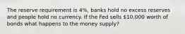 The reserve requirement is 4%, banks hold no excess reserves and people hold no currency. If the Fed sells 10,000 worth of bonds what happens to the money supply?