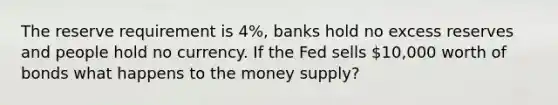 The reserve requirement is 4%, banks hold no excess reserves and people hold no currency. If the Fed sells 10,000 worth of bonds what happens to the money supply?