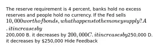 The reserve requirement is 4 percent, banks hold no excess reserves and people hold no currency. If the Fed sells 10,000 worth of bonds, what happens to the money supply? A. it increases by200,000 B. it decreases by 200,000 C. it increases by250,000 D. it decreases by 250,000 Hide Feedback