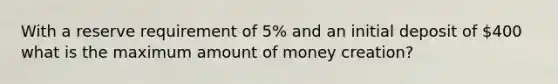 With a reserve requirement of 5% and an initial deposit of 400 what is the maximum amount of money creation?