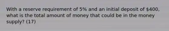 With a reserve requirement of 5% and an initial deposit of 400, what is the total amount of money that could be in the money supply? (17)