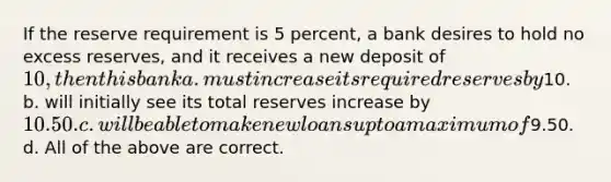 If the reserve requirement is 5 percent, a bank desires to hold no excess reserves, and it receives a new deposit of 10, then this bank a. must increase its required reserves by10. b. will initially see its total reserves increase by 10.50. c. will be able to make new loans up to a maximum of9.50. d. All of the above are correct.