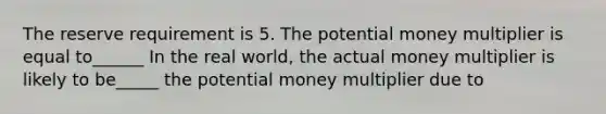 The reserve requirement is 5. The potential money multiplier is equal to______ In the real​ world, the actual money multiplier is likely to be_____ the potential money multiplier due to