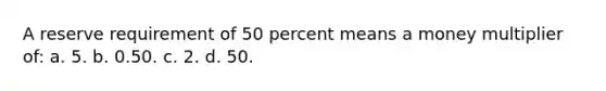 A reserve requirement of 50 percent means a money multiplier of: a. 5. b. 0.50. c. ​2. d. 50.