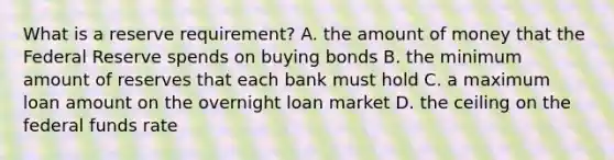 What is a reserve requirement? A. the amount of money that the Federal Reserve spends on buying bonds B. the minimum amount of reserves that each bank must hold C. a maximum loan amount on the overnight loan market D. the ceiling on the federal funds rate