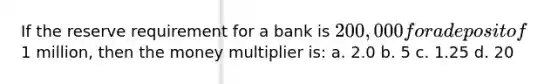 If the reserve requirement for a bank is 200,000 for a deposit of1 million, then the money multiplier is: a. ​2.0 b. ​5 c. 1.25 d. 20