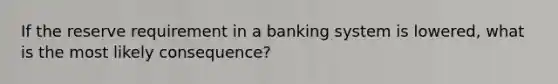 If the reserve requirement in a banking system is lowered, what is the most likely consequence?