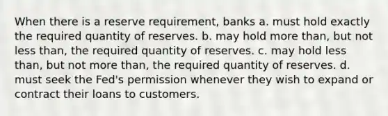 When there is a reserve requirement, banks a. must hold exactly the required quantity of reserves. b. may hold more than, but not less than, the required quantity of reserves. c. may hold less than, but not more than, the required quantity of reserves. d. must seek the Fed's permission whenever they wish to expand or contract their loans to customers.