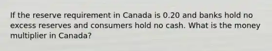 If the reserve requirement in Canada is 0.20 and banks hold no excess reserves and consumers hold no cash. What is the money multiplier in Canada?