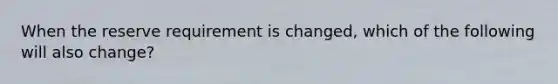 When the reserve requirement is changed, which of the following will also change?