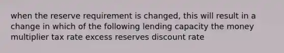 when the reserve requirement is changed, this will result in a change in which of the following lending capacity the money multiplier tax rate excess reserves discount rate