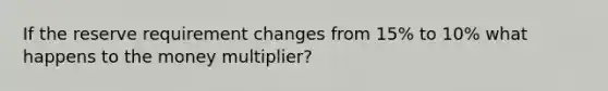 If the reserve requirement changes from 15% to 10% what happens to the money multiplier?