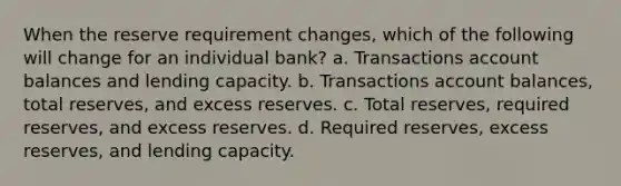 When the reserve requirement changes, which of the following will change for an individual bank? a. Transactions account balances and lending capacity. b. Transactions account balances, total reserves, and excess reserves. c. Total reserves, required reserves, and excess reserves. d. Required reserves, excess reserves, and lending capacity.