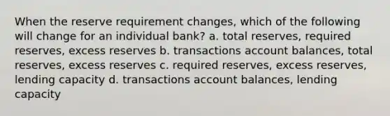 When the reserve requirement changes, which of the following will change for an individual bank? a. total reserves, required reserves, excess reserves b. transactions account balances, total reserves, excess reserves c. required reserves, excess reserves, lending capacity d. transactions account balances, lending capacity