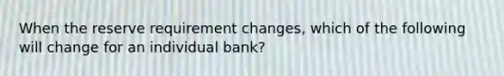 When the reserve requirement changes, which of the following will change for an individual bank?