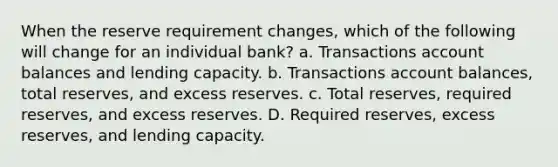 When the reserve requirement changes, which of the following will change for an individual bank? a. Transactions account balances and lending capacity. b. Transactions account balances, total reserves, and excess reserves. c. Total reserves, required reserves, and excess reserves. D. Required reserves, excess reserves, and lending capacity.