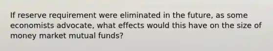 If reserve requirement were eliminated in the future, as some economists advocate, what effects would this have on the size of money market mutual funds?