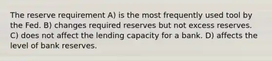 The reserve requirement A) is the most frequently used tool by the Fed. B) changes required reserves but not excess reserves. C) does not affect the lending capacity for a bank. D) affects the level of bank reserves.