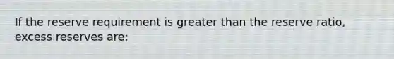 If the reserve requirement is greater than the reserve ratio, excess reserves are: