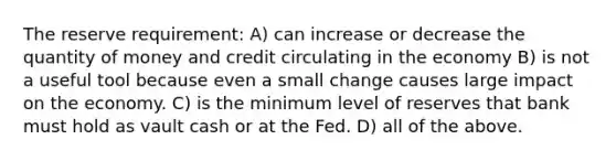 The reserve requirement: A) can increase or decrease the quantity of money and credit circulating in the economy B) is not a useful tool because even a small change causes large impact on the economy. C) is the minimum level of reserves that bank must hold as vault cash or at the Fed. D) all of the above.