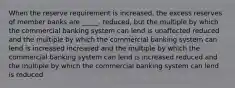 When the reserve requirement is increased, the excess reserves of member banks are _____. reduced, but the multiple by which the commercial banking system can lend is unaffected reduced and the multiple by which the commercial banking system can lend is increased increased and the multiple by which the commercial banking system can lend is increased reduced and the multiple by which the commercial banking system can lend is reduced