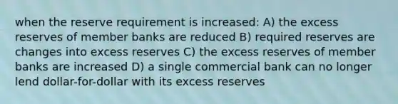 when the reserve requirement is increased: A) the excess reserves of member banks are reduced B) required reserves are changes into excess reserves C) the excess reserves of member banks are increased D) a single commercial bank can no longer lend dollar-for-dollar with its excess reserves