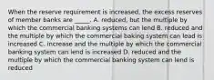 When the reserve requirement is increased, the excess reserves of member banks are _____. A. reduced, but the multiple by which the commercial banking systems can lend B. reduced and the multiple by which the commercial baking system can lead is increased C. increase and the multiple by which the commercial banking system can lend is increased D. reduced and the multiple by which the commercial banking system can lend is reduced