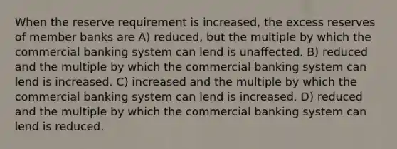 When the reserve requirement is increased, the excess reserves of member banks are A) reduced, but the multiple by which the commercial banking system can lend is unaffected. B) reduced and the multiple by which the commercial banking system can lend is increased. C) increased and the multiple by which the commercial banking system can lend is increased. D) reduced and the multiple by which the commercial banking system can lend is reduced.