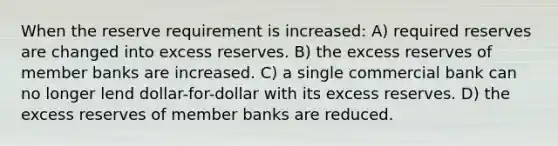 When the reserve requirement is increased: A) required reserves are changed into excess reserves. B) the excess reserves of member banks are increased. C) a single commercial bank can no longer lend dollar-for-dollar with its excess reserves. D) the excess reserves of member banks are reduced.