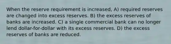 When the reserve requirement is increased, A) required reserves are changed into excess reserves. B) the excess reserves of banks are increased. C) a single commercial bank can no longer lend dollar-for-dollar with its excess reserves. D) the excess reserves of banks are reduced.