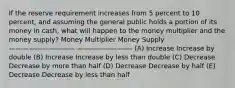 If the reserve requirement increases from 5 percent to 10 percent, and assuming the general public holds a portion of its money in cash, what will happen to the money multiplier and the money supply? Money Multiplier Money Supply —————————— ————————- (A) Increase Increase by double (B) Increase Increase by less than double (C) Decrease Decrease by more than half (D) Decrease Decrease by half (E) Decrease Decrease by less than half