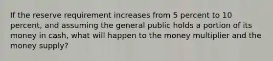 If the reserve requirement increases from 5 percent to 10 percent, and assuming the general public holds a portion of its money in cash, what will happen to the money multiplier and the money supply?