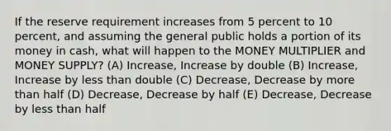 If the reserve requirement increases from 5 percent to 10 percent, and assuming the general public holds a portion of its money in cash, what will happen to the MONEY MULTIPLIER and MONEY SUPPLY? (A) Increase, Increase by double (B) Increase, Increase by less than double (C) Decrease, Decrease by more than half (D) Decrease, Decrease by half (E) Decrease, Decrease by less than half