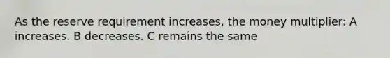 As the reserve requirement increases, the money multiplier: A increases. B decreases. C remains the same