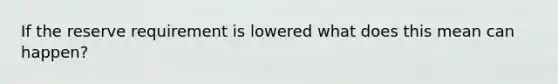 If the reserve requirement is lowered what does this mean can happen?