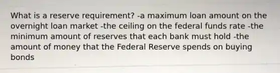 What is a reserve requirement? -a maximum loan amount on the overnight loan market -the ceiling on the federal funds rate -the minimum amount of reserves that each bank must hold -the amount of money that the Federal Reserve spends on buying bonds