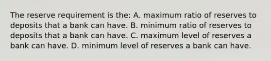 The reserve requirement is the: A. maximum ratio of reserves to deposits that a bank can have. B. minimum ratio of reserves to deposits that a bank can have. C. maximum level of reserves a bank can have. D. minimum level of reserves a bank can have.