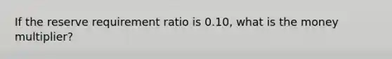 If the reserve requirement ratio is 0.10, what is the money multiplier?