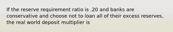 If the reserve requirement ratio is .20 and banks are conservative and choose not to loan all of their excess reserves, the real world deposit multiplier is