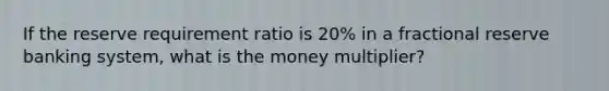 If the reserve requirement ratio is 20% in a fractional reserve banking system, what is the money multiplier?